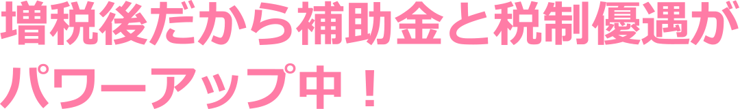 増税後だから補助金と税制優遇がパワーアップ中！